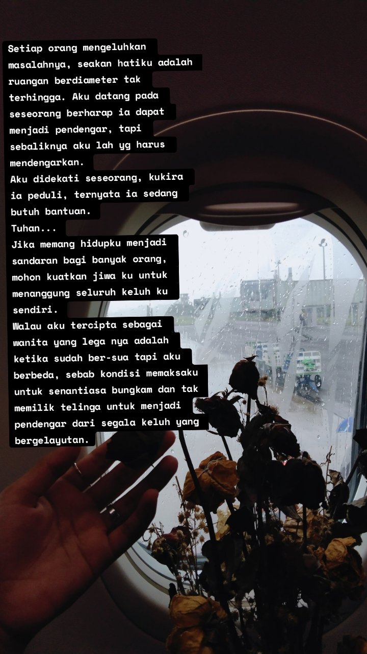 Setiap orang mengeluhkan masalahnya, seakan hatiku adalah ruangan berdiameter tak terhingga. Aku datang pada seseorang berharap ia dapat menjadi pendengar, tapi sebaliknya aku lah yg harus mendengarkan.
Aku didekati seseorang, kukira ia peduli, ternyata ia sedang butuh bantuan.
Tuhan...
Jika memang hidupku menjadi sandaran bagi banyak orang, mohon kuatkan jiwa ku untuk menanggung seluruh keluh ku sendiri.
Walau aku tercipta sebagai wanita yang lega nya adalah ketika sudah ber-sua tapi aku berbeda, sebab kondisi memaksaku untuk senantiasa bungkam dan tak memilik telinga untuk menjadi pendengar dari segala keluh yang bergelayutan.
